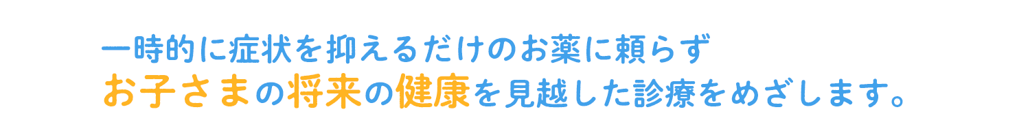 一時的に症状を抑えるだけのお薬に頼らずお子さまの将来の健康を見越した診療をめざします。